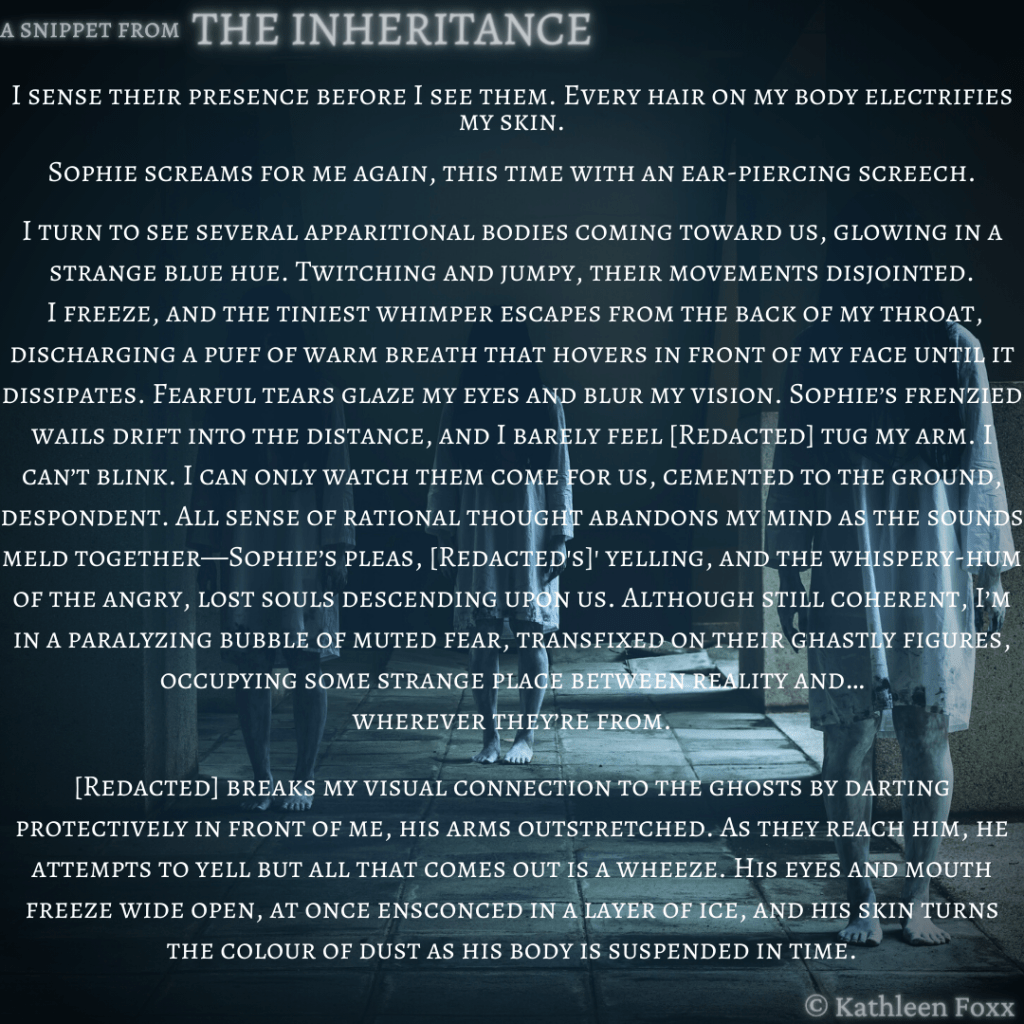 The background is dark, with several bodies standing in dim, blue-ish light, dressed in calf-length white gowns that are dirty and stained. No faces can be seen. Text: I sense their presence before I see them. Every hair on my body electrifies my skin.

Sophie screams for me again, this time with an ear-piercing screech.

I turn to see several apparitional bodies coming toward us, glowing in a strange blue hue. Twitching and jumpy, their movements disjointed.
 I freeze, and the tiniest whimper escapes from the back of my throat, discharging a puff of warm breath that hovers in front of my face until it dissipates. Fearful tears glaze my eyes and blur my vision. Sophie’s frenzied wails drift into the distance, and I barely feel [Redacted] tug my arm. I can’t blink. I can only watch them come for us, cemented to the ground, despondent. All sense of rational thought abandons my mind as the sounds meld together—Sophie’s pleas, [Redacted's]' yelling, and the whispery-hum of the angry, lost souls descending upon us. Although still coherent, I’m in a paralyzing bubble of muted fear, transfixed on their ghastly figures, occupying some strange place between reality and…
wherever they’re from.

[Redacted] breaks my visual connection to the ghosts by darting protectively in front of me, his arms outstretched. As they reach him, he attempts to yell but all that comes out is a wheeze. His eyes and mouth freeze wide open, at once ensconced in a layer of ice, and his skin turns
the colour of dust as his body is suspended in time.