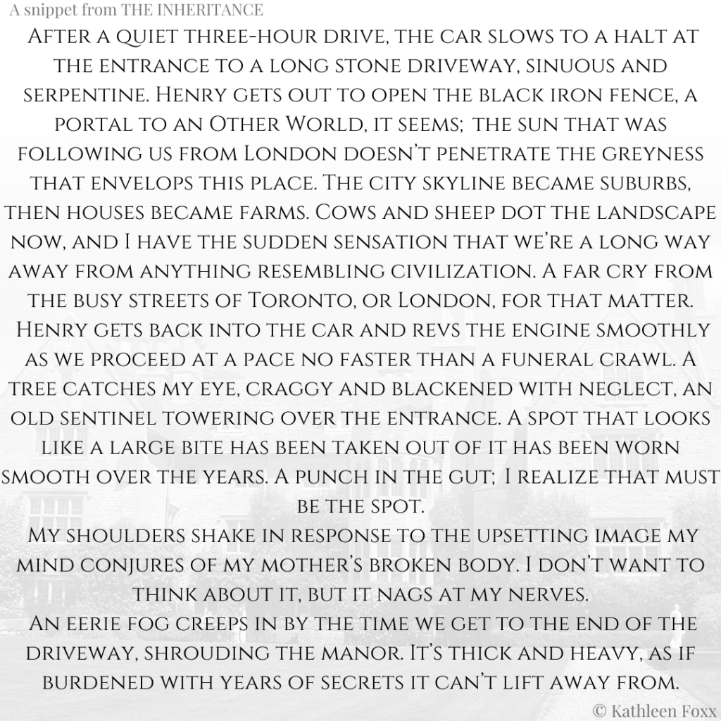 Background is of a large English country manor, transparent and grey, with the top of the image fading into white. Text: A snippet from THE INHERITANCE.  After a quiet three-hour drive, the car slows to a halt at the entrance to a long stone driveway, sinuous and serpentine. Henry gets out to open the black iron fence, a portal to an Other World, it seems;the sun that was following us from London doesn’t penetrate the greyness that envelops this place. The city skyline became suburbs, then houses became farms. Cows and sheep dot the landscape now, and I have the sudden sensation that we’re a long way away from anything resembling civilization. A far cry from the busy streets of Toronto, or London, for that matter.
 Henry gets back into the car and revs the engine smoothly as we proceed at a pace no faster than a funeral crawl. A tree catches my eye, craggy and blackened with neglect, an old sentinel towering over the entrance. A spot that looks like a large bite has been taken out of it has been worn smooth over the years. A punch in the gut;I realize that must be the spot.
 My shoulders shake in response to the upsetting image my mind conjures of my mother’s broken body. I don’t want to think about it, but it nags at my nerves.
 An eerie fog creeps in by the time we get to the end of the driveway, shrouding the manor. It’s thick and heavy, as if burdened with years of secrets it can’t lift away from. © Kathleen Foxx