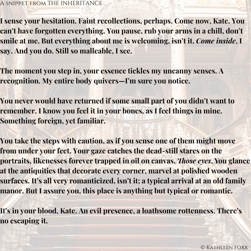 Background is a transparent view of a grand staircase leading up and splitting off to the left and right, with pillars and intricate spindles along the edges and landing. Text: A snippet from THE INHERITANCE. I sense your hesitation. Faint recollections, perhaps. Come now, Kate. You can’t have forgotten everything. You pause, rub your arms in a chill, don’t smile at me. But everything about me is welcoming, isn’t it. Come inside (italicized), I say. And you do. Still so malleable, I see.

The moment you step in, your essence tickles my uncanny senses. A recognition. My entire body quivers—I’m sure you notice.

You never would have returned if some small part of you didn’t want to remember. I know you feel it in your bones, as I feel things in mine. Something foreign, yet familiar.

You take the steps with caution, as if you sense one of them might move from under your feet. Your gaze catches the dead-still stares on the portraits, likenesses forever trapped in oil on canvas. Those eyes (Italicized). You glance at the antiquities that decorate every corner, marvel at polished wooden surfaces. It’s all very romanticized, isn’t it; a typical arrival at an old family manor. But I assure you, this place is anything but typical or romantic.

It’s in your blood, Kate. An evil presence, a loathsome rottenness. There’s no escaping it.
© Kathleen Foxx