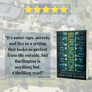 Background is transparent and shows a suburban neigbourhood with perfectly manicured yards. In the foreground at the top are 5 stars. Black text on the left: "It's cover-ups, secrets, and lies in a setting that looks so perfect from the outside, but Burlington is anything but. A thrilling read! Kathleen Foxx. On the right, the cover for Burlington by Heather Dixon" a suburban street runs from top to bottom, with thin yellow letters BURLINGTON running down the street and Heather's name at the bottom.